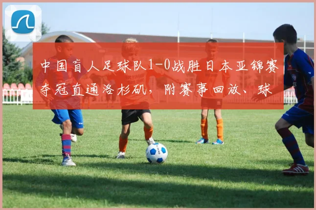 中国盲人足球队1-0战胜日本亚锦赛夺冠直通洛杉矶，附赛事回放、球员名单及残奥会备战最新动态