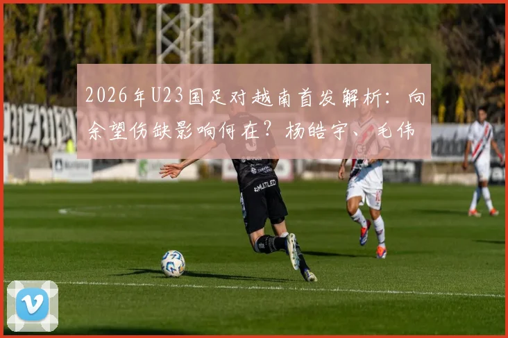 2026年U23国足对越南首发解析：向余望伤缺影响何在？杨皓宇、毛伟杰位置与作用详解