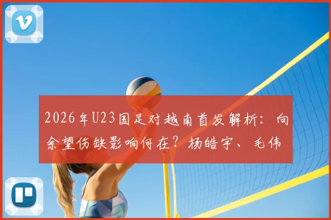 2026年U23国足对越南首发解析：向余望伤缺影响何在？杨皓宇、毛伟杰位置与作用详解
