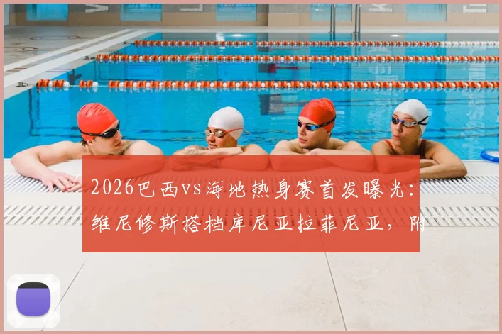 2026巴西vs海地热身赛首发曝光：维尼修斯搭档库尼亚拉菲尼亚，附全场比分预测与球员名单分析