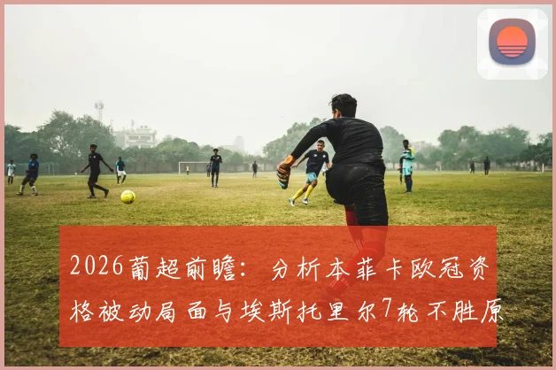 2026葡超前瞻：分析本菲卡欧冠资格被动局面与埃斯托里尔7轮不胜原因，附双方历史战绩与赛程解读