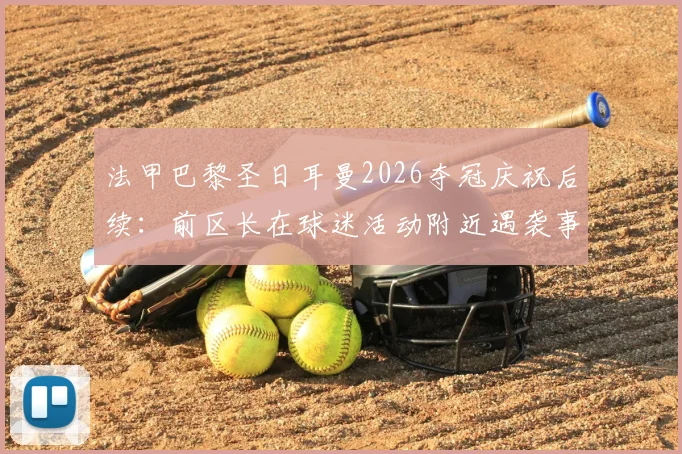 法甲巴黎圣日耳曼2026夺冠庆祝后续：前区长在球迷活动附近遇袭事件详情与深度解析