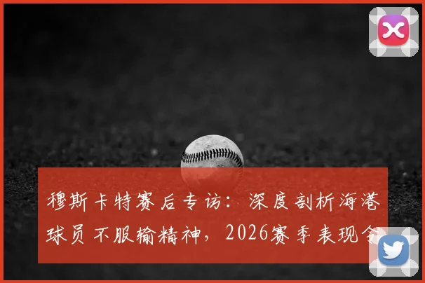 穆斯卡特赛后专访：深度剖析海港球员不服输精神，2026赛季表现令人自豪的背后原因