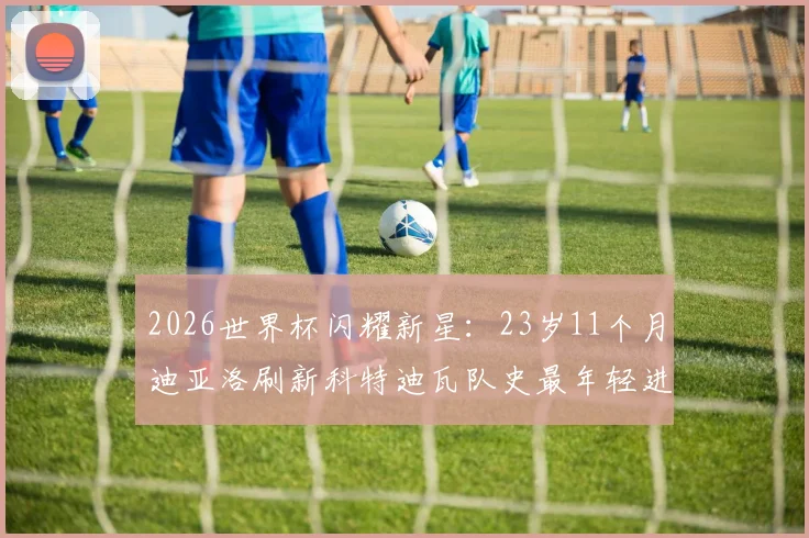 2026世界杯闪耀新星：23岁11个月迪亚洛刷新科特迪瓦队史最年轻进球纪录，他的俱乐部生涯与技术特点全解析