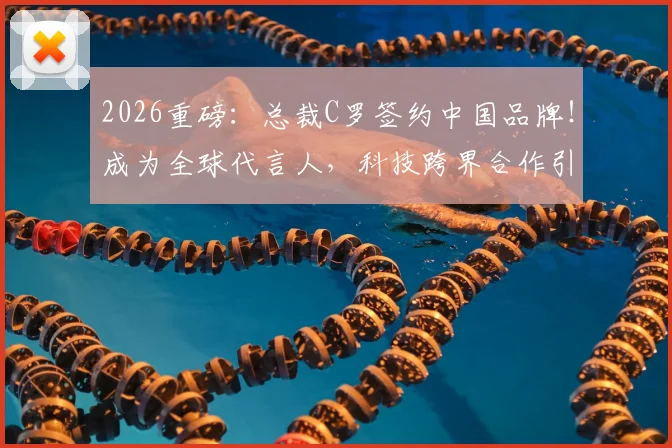 2026重磅：总裁C罗签约中国品牌！成为全球代言人，科技跨界合作引热议