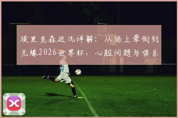 埃里克森近况详解:从场上晕倒到无缘2026世界杯,心脏问题与俱乐部降级双重打击下的他如今怎样了?