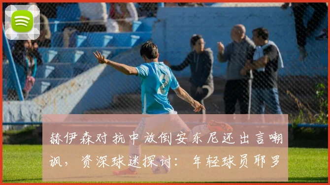 赫伊森对抗中放倒安东尼还出言嘲讽，资深球迷探讨：年轻球员耶罗该如何正确引导其成长与球风