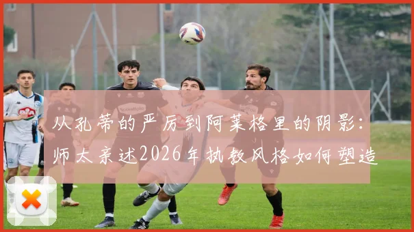 从孔蒂的严厉到阿莱格里的阴影：师太亲述2026年执教风格如何塑造球员