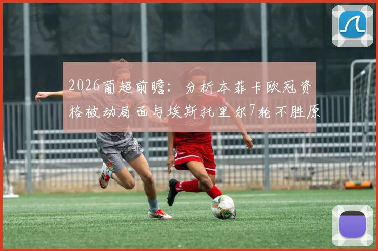 2026葡超前瞻：分析本菲卡欧冠资格被动局面与埃斯托里尔7轮不胜原因，附双方历史战绩与赛程解读