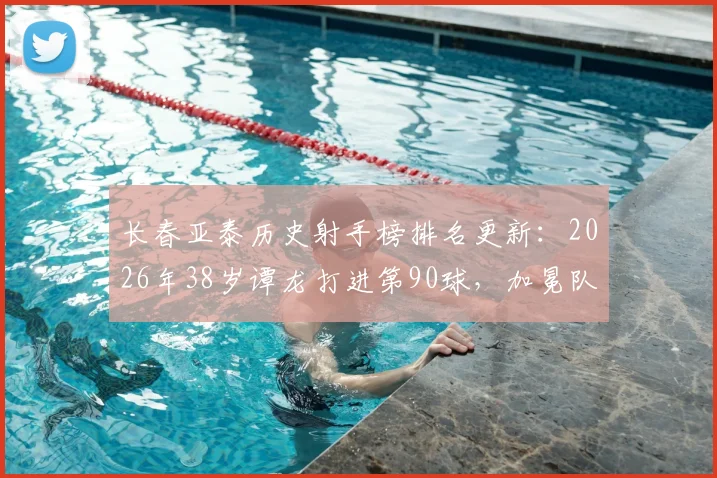 长春亚泰历史射手榜排名更新：2026年38岁谭龙打进第90球，加冕队史射手王超越前队友