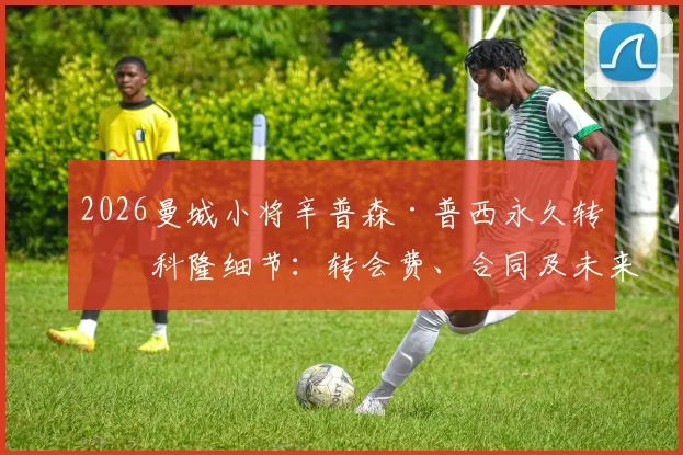 2026曼城小将辛普森·普西永久转会科隆细节:转会费、合同及未来前景分析