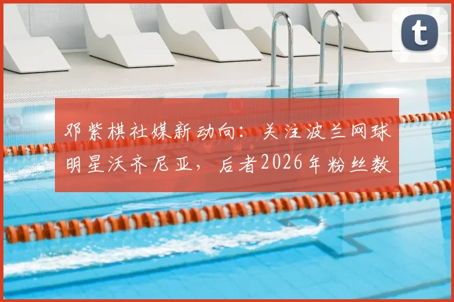 邓紫棋社媒新动向：关注波兰网球明星沃齐尼亚，后者2026年粉丝数已突破1560万