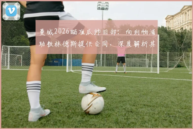 曼城2026瞄准瓜帅旧部：向利物浦助教林德斯提供合同，深度解析其战术价值与曼城重组计划