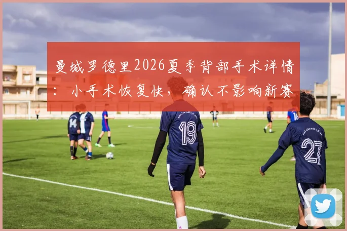 曼城罗德里2026夏季背部手术详情：小手术恢复快，确认不影响新赛季季前训练备战
