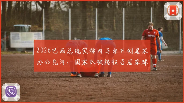 2026巴西总统笑称内马尔开创居家办公先河，国家队破格征召居家球员引热议