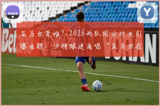 亚马尔是谁？2026两队同分对决引爆话题，沙特球迷高唱“亚马尔在哪里”现场直击