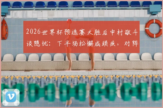 2026世界杯预选赛大胜后中村敬斗谈隐忧：下半场松懈成顽疾，对阵瑞典需提升专注力