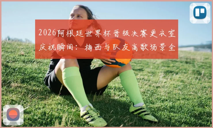 2026阿根廷世界杯晋级决赛更衣室庆祝瞬间：梅西与队友高歌场景全纪录，附幕后真实视频