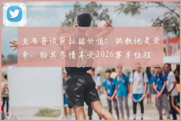 克洛普谈萨拉赫价值：执教他是荣幸，盼其尽情享受2026赛季征程