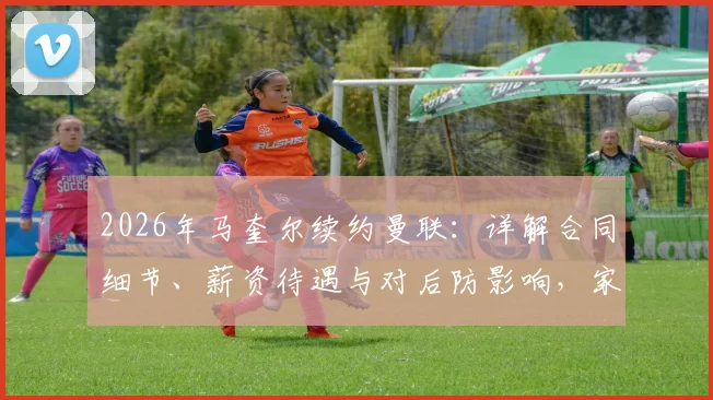 2026年马奎尔续约曼联：详解合同细节、薪资待遇与对后防影响，家人坦言倍感自豪