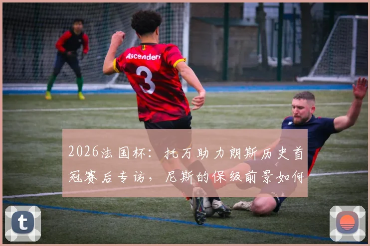 2026法国杯:托万助力朗斯历史首冠赛后专访,尼斯的保级前景如何?