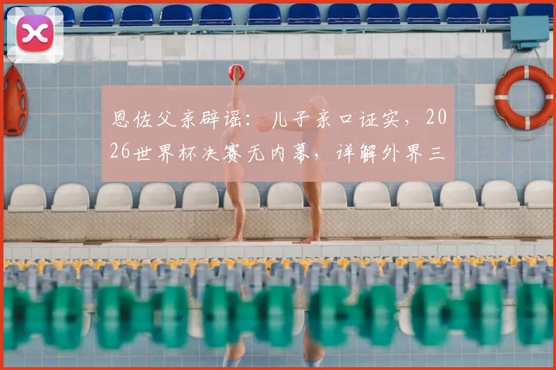恩佐父亲辟谣：儿子亲口证实，2026世界杯决赛无内幕，详解外界三大谣言始末