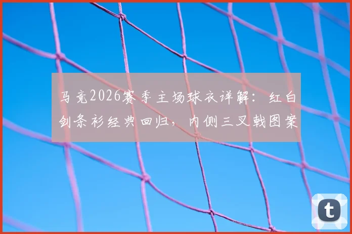 马竞2026赛季主场球衣详解：红白剑条衫经典回归，内侧三叉戟图案含义、购买渠道及真伪辨别指南