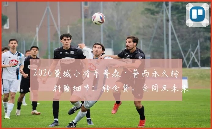 2026曼城小将辛普森·普西永久转会科隆细节：转会费、合同及未来前景分析