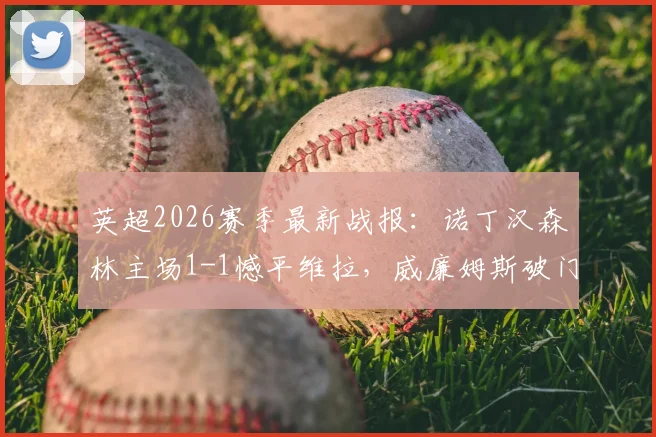 英超2026赛季最新战报：诺丁汉森林主场1-1憾平维拉，威廉姆斯破门罗杰斯错失良机详解