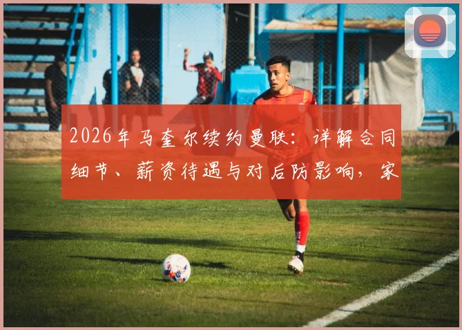 2026年马奎尔续约曼联：详解合同细节、薪资待遇与对后防影响，家人坦言倍感自豪