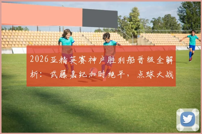 2026亚精英赛神户胜利船晋级全解析：武藤嘉纪加时绝平，点球大战8-7险胜卡塔尔萨德