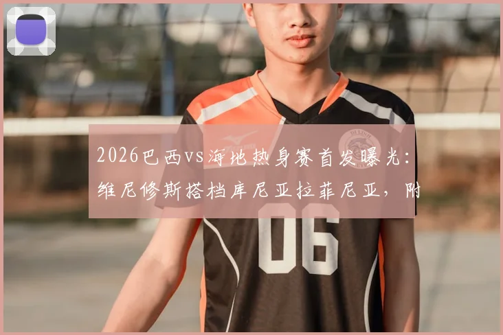2026巴西vs海地热身赛首发曝光：维尼修斯搭档库尼亚拉菲尼亚，附全场比分预测与球员名单分析