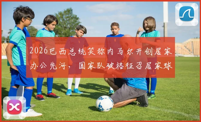 2026巴西总统笑称内马尔开创居家办公先河，国家队破格征召居家球员引热议