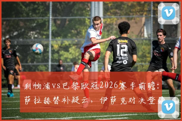 利物浦vs巴黎欧冠2026赛季前瞻：萨拉赫替补疑云，伊萨克对决登贝莱，维尔茨能否主宰比赛？