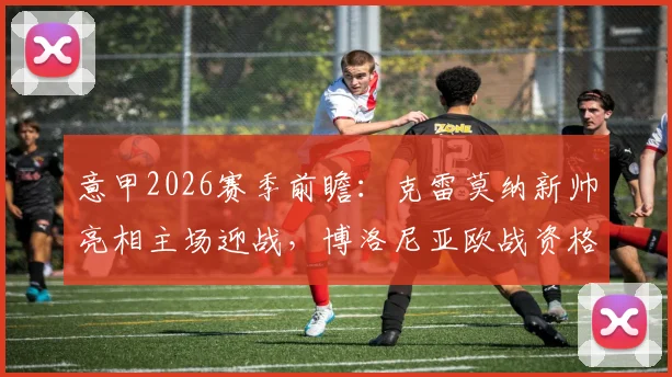 意甲2026赛季前瞻:克雷莫纳新帅亮相主场迎战,博洛尼亚欧战资格形势与轮换策略深度分析