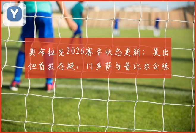 奥布拉克2026赛季状态更新：复出但首发存疑，门多萨与普比尔合练进展引关注