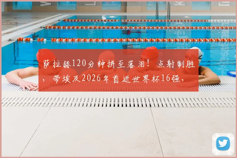 萨拉赫120分钟拼至落泪！点射制胜，带埃及2026年首进世界杯16强，球迷泪目瞬间回顾