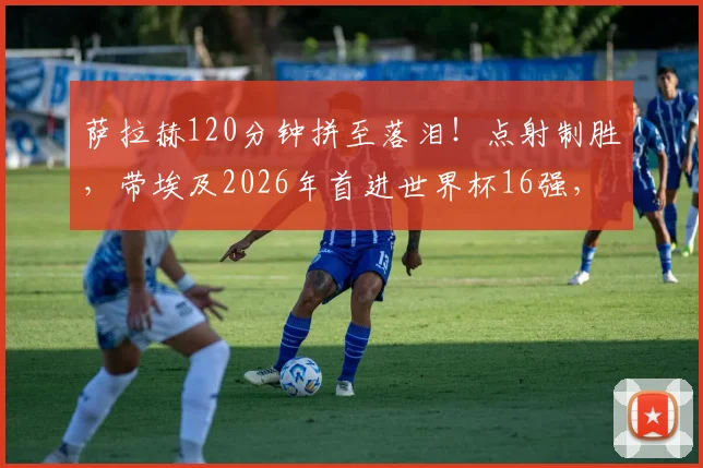 萨拉赫120分钟拼至落泪！点射制胜，带埃及2026年首进世界杯16强，球迷泪目瞬间回顾