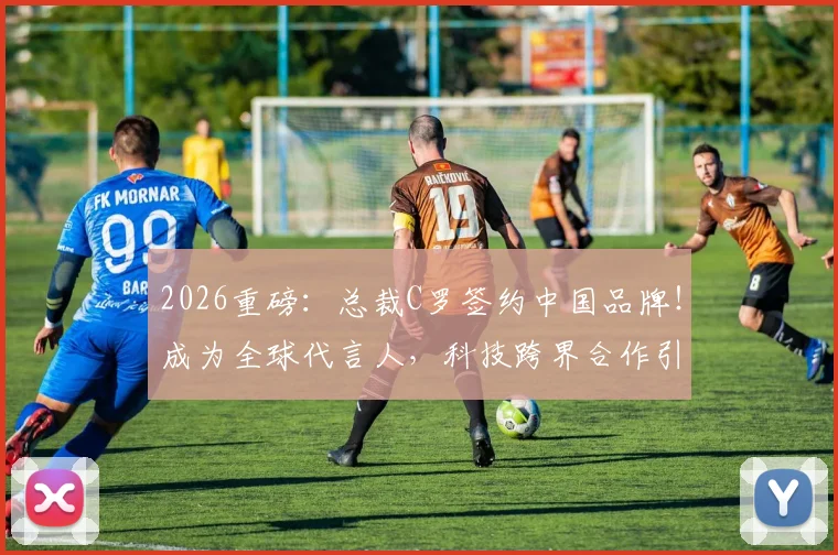 2026重磅：总裁C罗签约中国品牌！成为全球代言人，科技跨界合作引热议