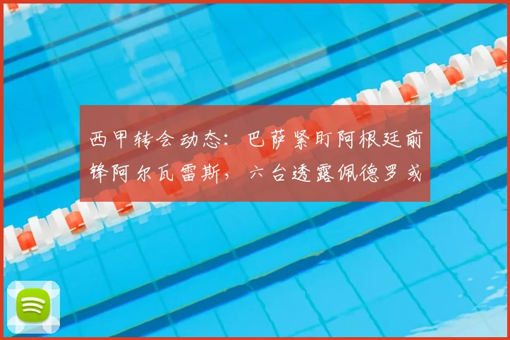 西甲转会动态：巴萨紧盯阿根廷前锋阿尔瓦雷斯，六台透露佩德罗或出面劝阿隆索离队