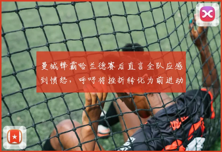 曼城锋霸哈兰德赛后直言全队应感到愤怒，呼吁将挫折转化为前进动力，回应近期球队状态