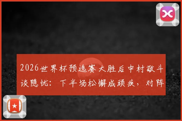 2026世界杯预选赛大胜后中村敬斗谈隐忧:下半场松懈成顽疾,对阵瑞典需提升专注力