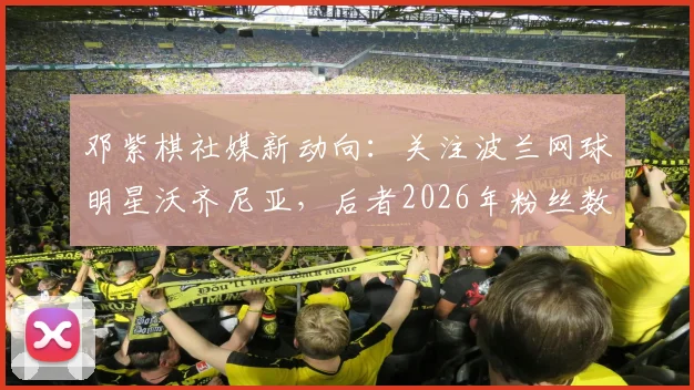 邓紫棋社媒新动向：关注波兰网球明星沃齐尼亚，后者2026年粉丝数已突破1560万