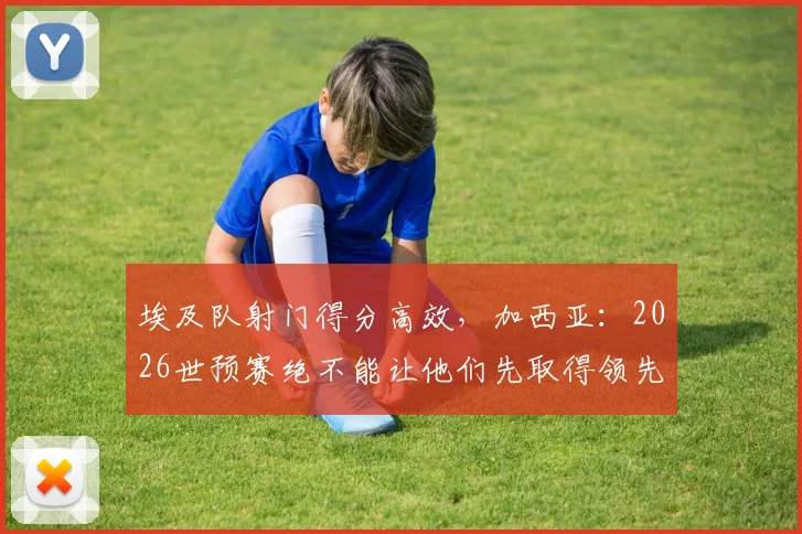 埃及队射门得分高效，加西亚：2026世预赛绝不能让他们先取得领先