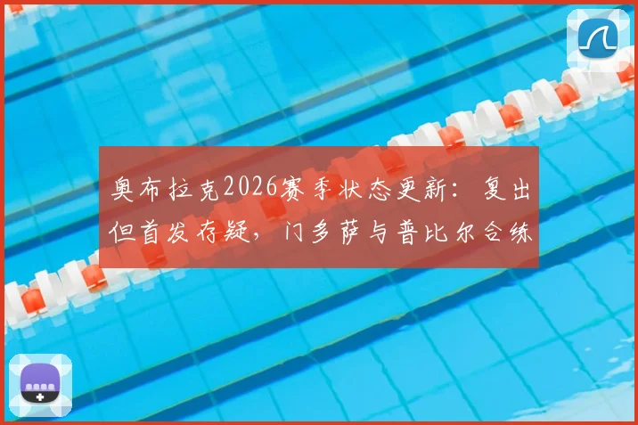 奥布拉克2026赛季状态更新：复出但首发存疑，门多萨与普比尔合练进展引关注