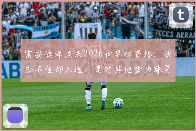 富安健洋谈及2026世界杯资格：状态不佳却入选，是对其他努力球员的侮辱，职业态度获赞