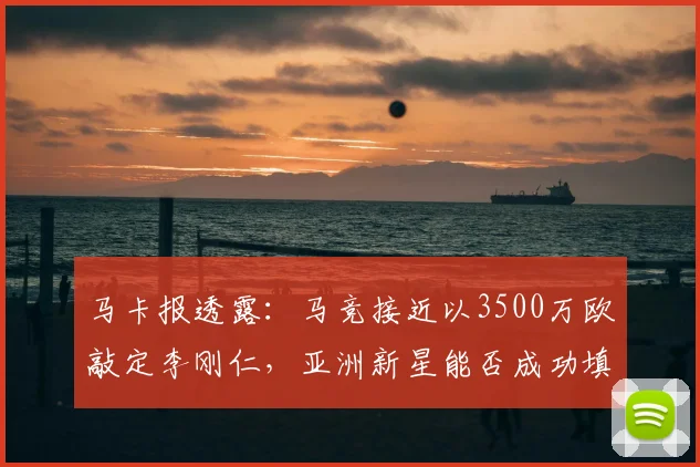 马卡报透露：马竞接近以3500万欧敲定李刚仁，亚洲新星能否成功填补格子离队后的战术空白？未来阵容引援解析