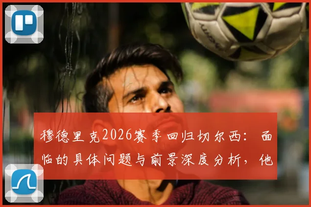 穆德里克2026赛季回归切尔西：面临的具体问题与前景深度分析，他如何用表现说服教练