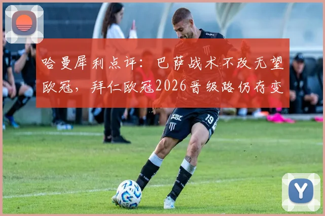 哈曼犀利点评：巴萨战术不改无望欧冠，拜仁欧冠2026晋级路仍存变数