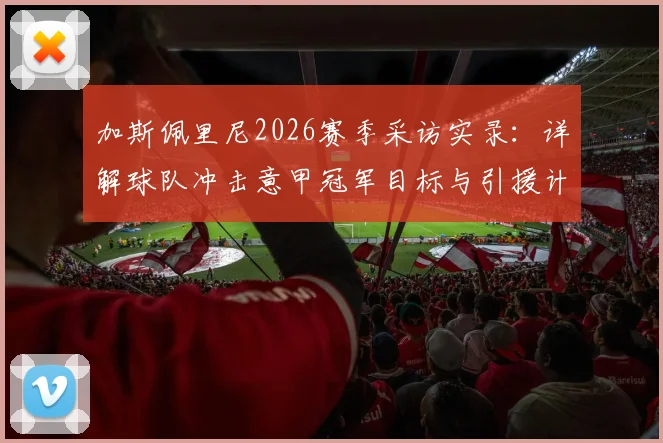 加斯佩里尼2026赛季采访实录：详解球队冲击意甲冠军目标与引援计划，真蓝黑转会策略前瞻